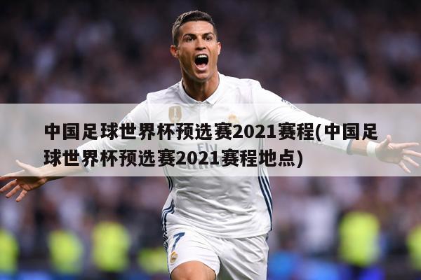 中国足球世界杯预选赛2021赛程(中国足球世界杯预选赛2021赛程地点)