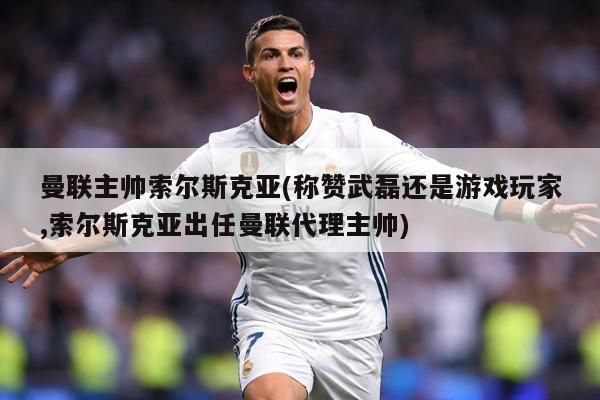 曼联主帅索尔斯克亚(称赞武磊还是游戏玩家,索尔斯克亚出任曼联代理主帅)