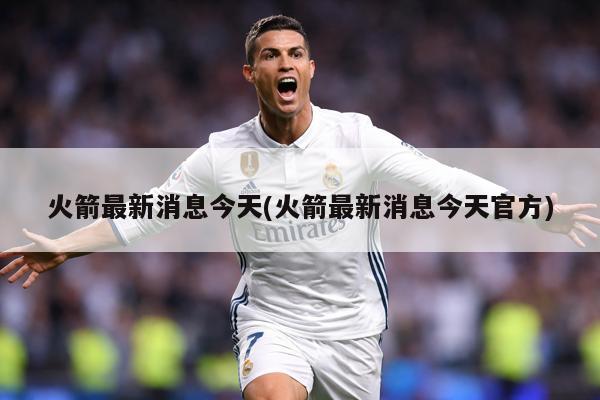 火箭最新消息今天(火箭最新消息今天官方)