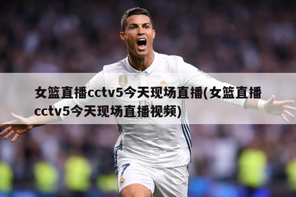 女篮直播cctv5今天现场直播(女篮直播cctv5今天现场直播视频)