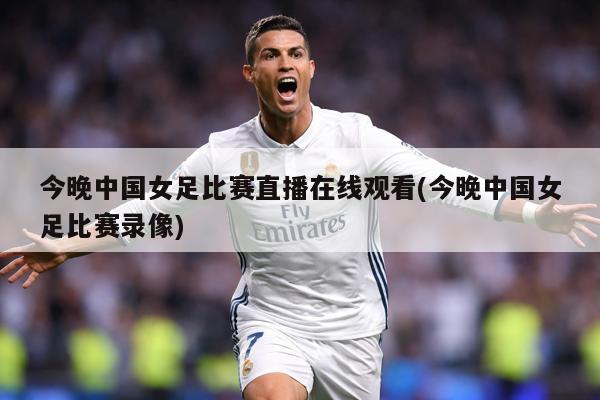 今晚中国女足比赛直播在线观看(今晚中国女足比赛录像)
