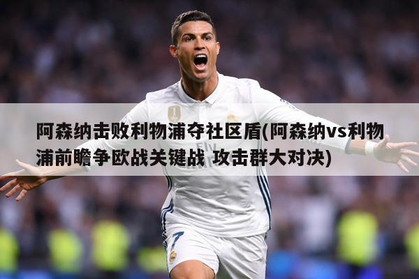 阿森纳击败利物浦夺社区盾(阿森纳vs利物浦前瞻争欧战关键战 攻击群大对决)