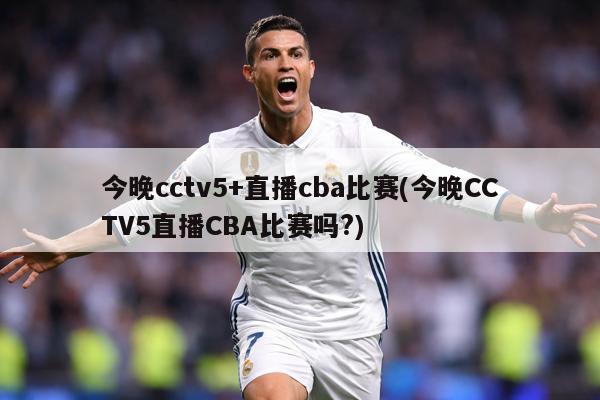 今晚cctv5+直播cba比赛(今晚CCTV5直播CBA比赛吗?)