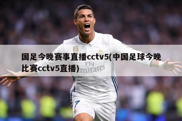 国足今晚赛事直播cctv5(中国足球今晚比赛cctv5直播)