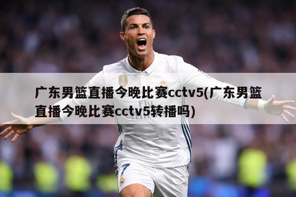 广东男篮直播今晚比赛cctv5(广东男篮直播今晚比赛cctv5转播吗)