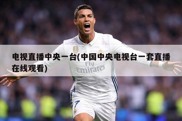 电视直播中央一台(中国中央电视台一套直播在线观看)