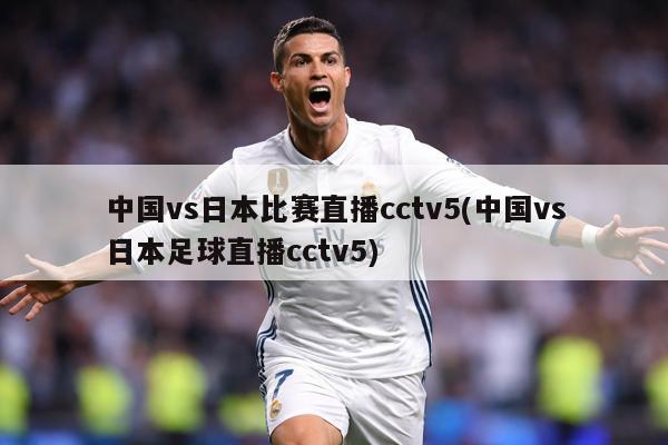 中国vs日本比赛直播cctv5(中国vs日本足球直播cctv5)