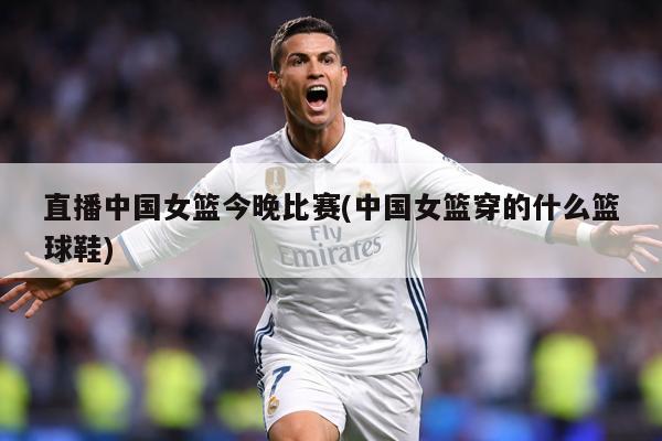 直播中国女篮今晚比赛(中国女篮穿的什么篮球鞋)