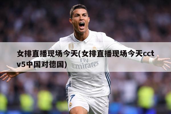 女排直播现场今天(女排直播现场今天cctv5中国对德国)