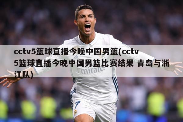 cctv5篮球直播今晚中国男篮(cctv5篮球直播今晚中国男篮比赛结果 青岛与浙江队)
