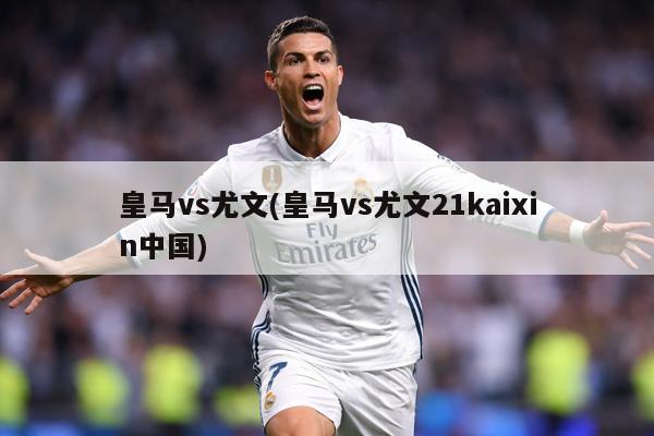 皇马vs尤文(皇马vs尤文21kaixin中国)