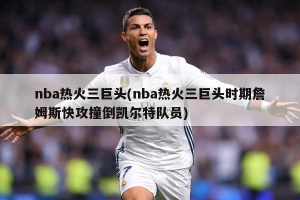nba热火三巨头(nba热火三巨头时期詹姆斯快攻撞倒凯尔特队员)