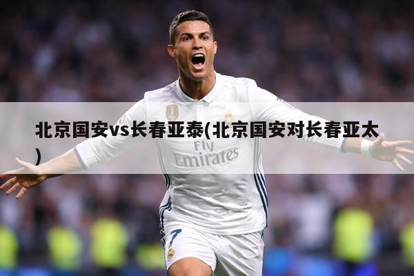 北京国安vs长春亚泰(北京国安对长春亚太)