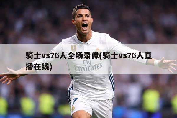 骑士vs76人全场录像(骑士vs76人直播在线)