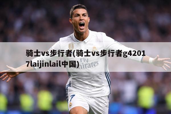 骑士vs步行者(骑士vs步行者g42017laijinlail中国)