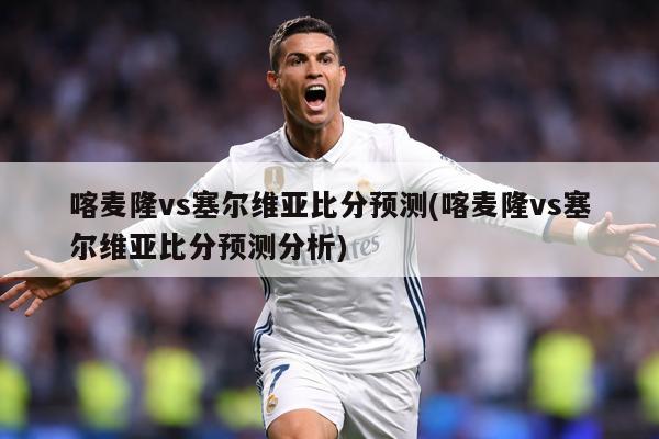 喀麦隆vs塞尔维亚比分预测(喀麦隆vs塞尔维亚比分预测分析)