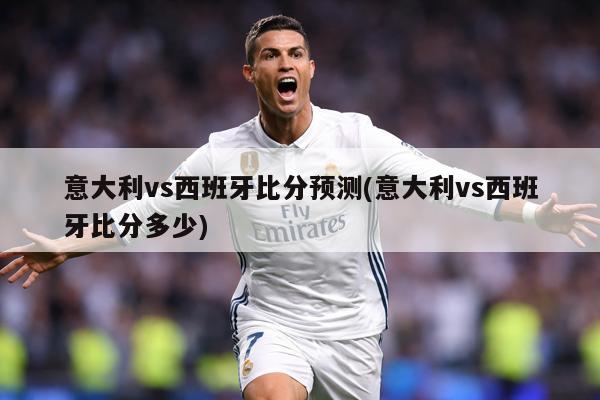 意大利vs西班牙比分预测(意大利vs西班牙比分多少)
