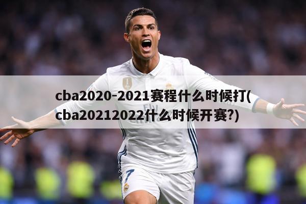 cba2020-2021赛程什么时候打(cba20212022什么时候开赛?)