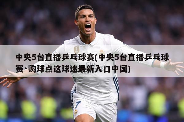 中央5台直播乒乓球赛(中央5台直播乒乓球赛·购球点这球迷最新入口中国)