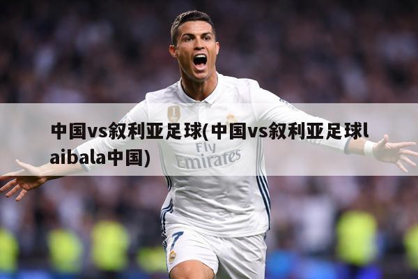 中国vs叙利亚足球(中国vs叙利亚足球laibala中国)