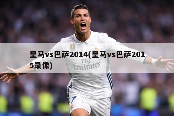 皇马vs巴萨2014(皇马vs巴萨2015录像)