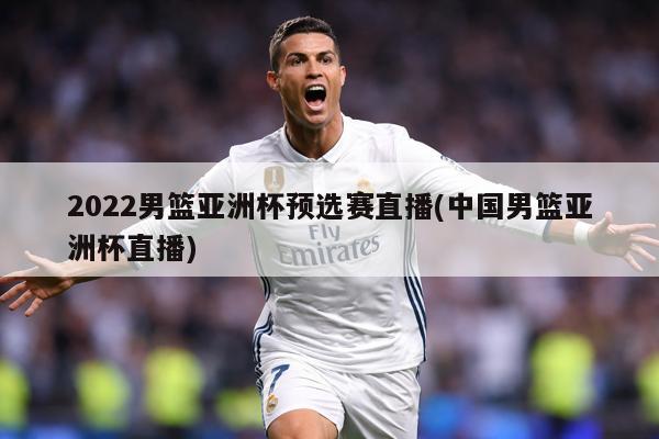 2022男篮亚洲杯预选赛直播(中国男篮亚洲杯直播)
