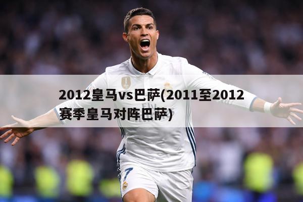 2012皇马vs巴萨(2011至2012赛季皇马对阵巴萨)