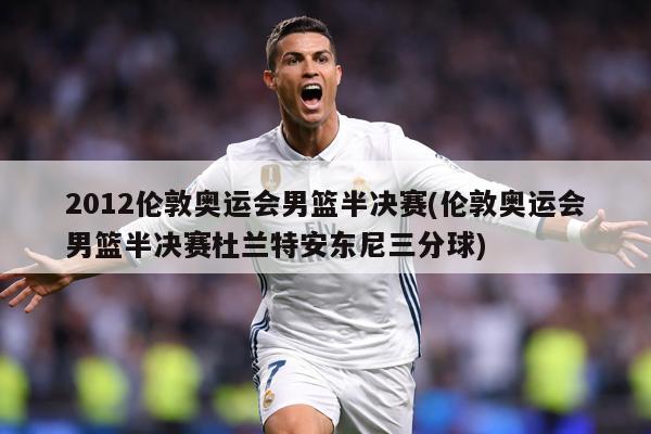 2012伦敦奥运会男篮半决赛(伦敦奥运会男篮半决赛杜兰特安东尼三分球)